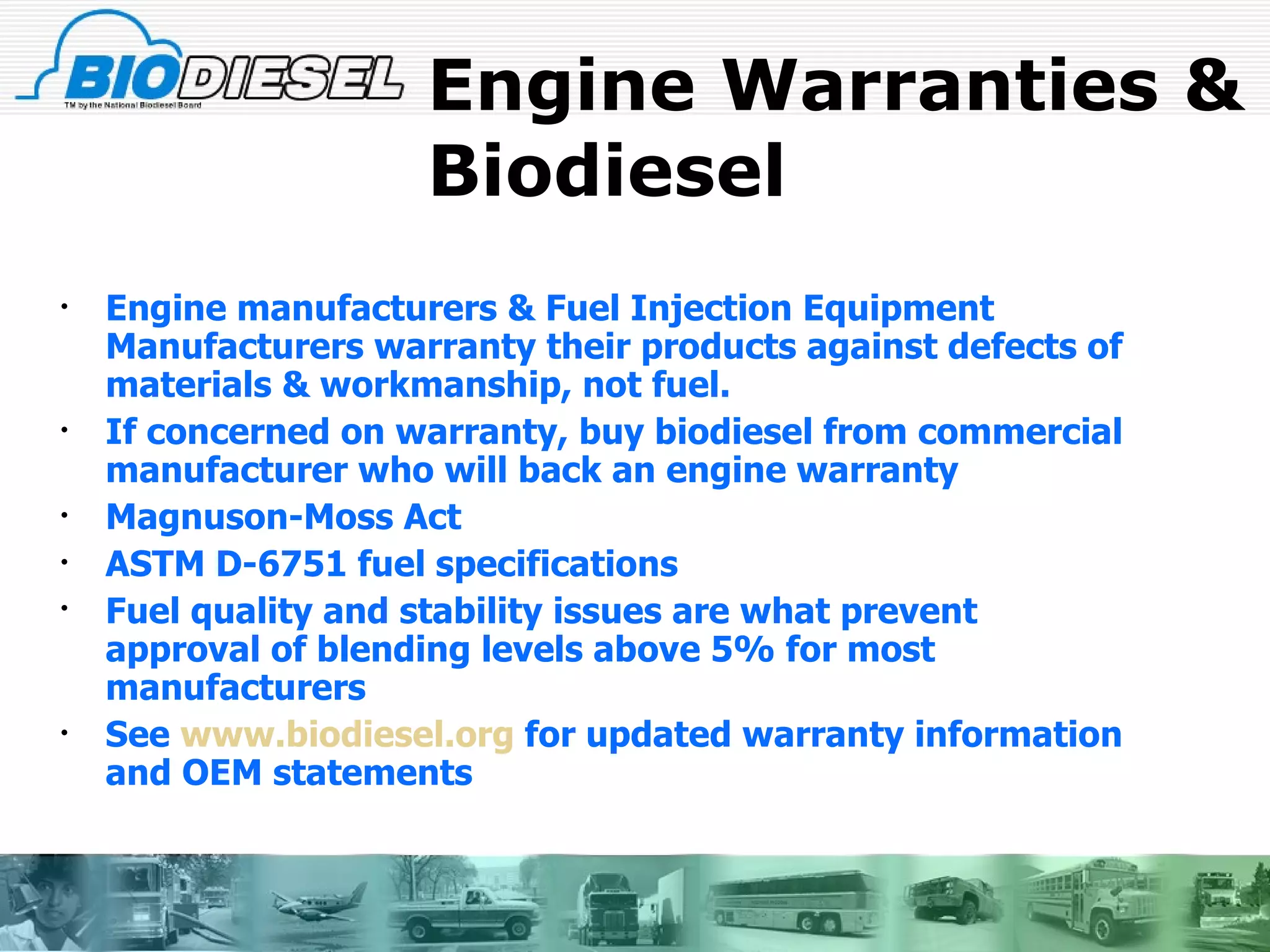 Engine Warranties & Biodiesel Engine manufacturers & Fuel Injection Equipment Manufacturers warranty their products against defects of materials & workmanship, not fuel. If concerned on warranty, buy biodiesel from commercial manufacturer who will back an engine warranty Magnuson-Moss Act ASTM D-6751 fuel specifications Fuel quality and stability issues are what prevent approval of blending levels above 5% for most manufacturers See  www.biodiesel.org  for updated warranty information and OEM statements 