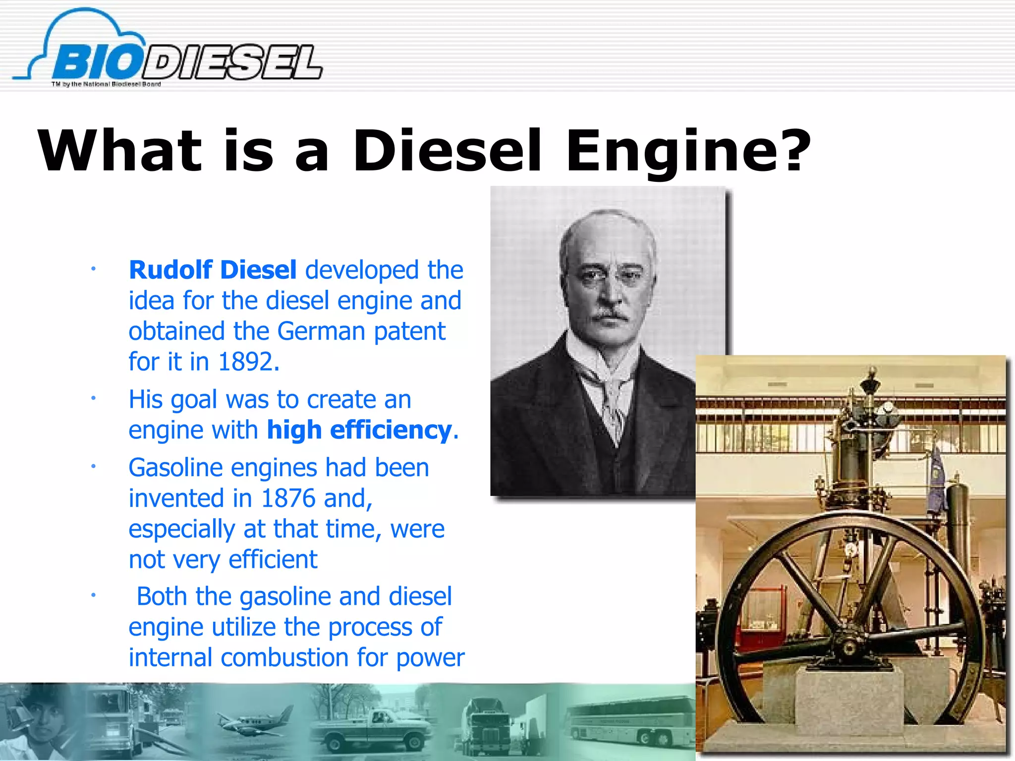 What is a Diesel Engine? Rudolf Diesel  developed the idea for the diesel engine and obtained the German patent for it in 1892.  His goal was to create an engine with  high efficiency .  Gasoline engines had been invented in 1876 and, especially at that time, were not very efficient Both the gasoline and diesel engine utilize the process of internal combustion for power 