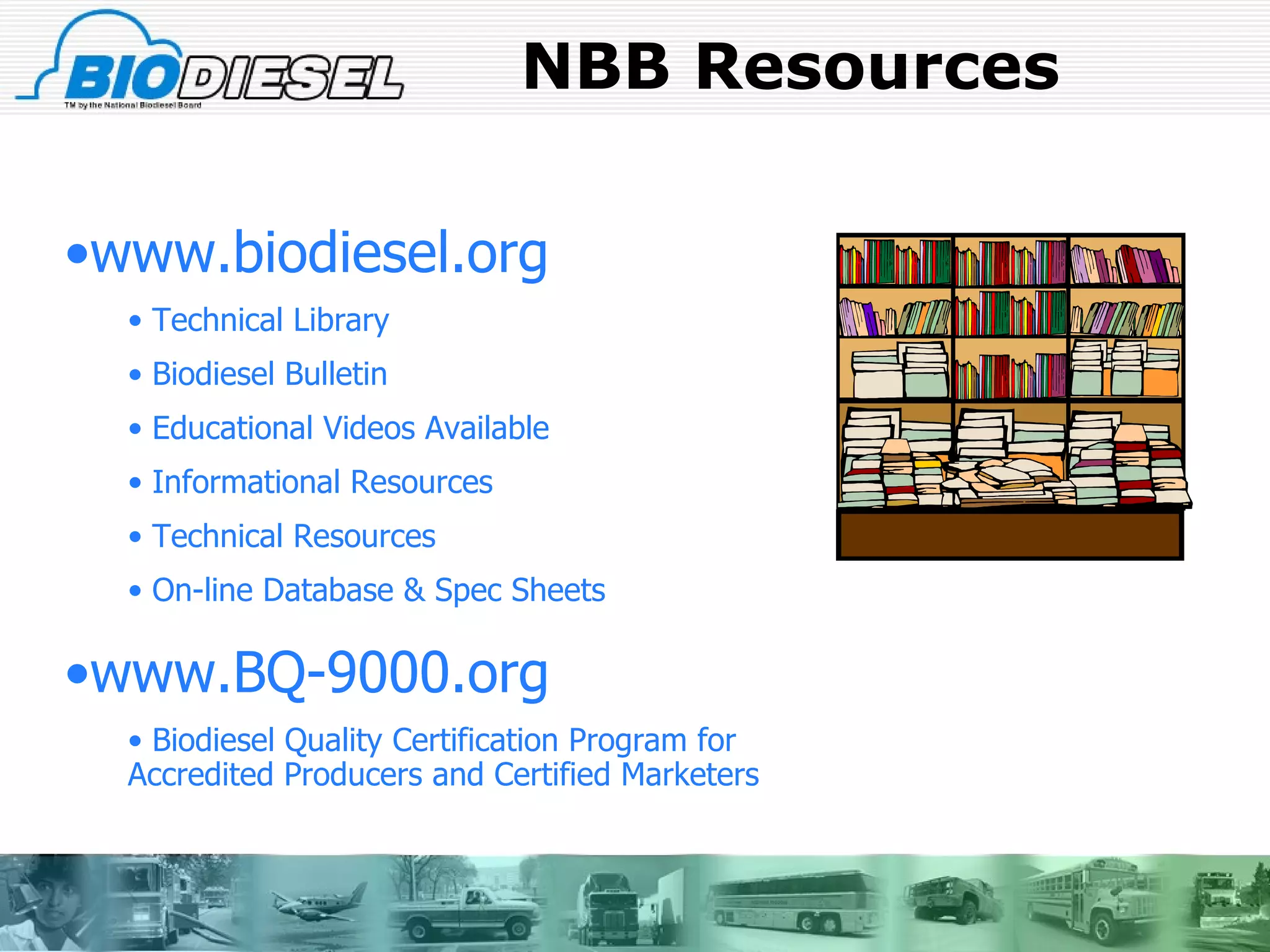 NBB Resources www.biodiesel.org Technical Library Biodiesel Bulletin Educational Videos Available Informational Resources Technical Resources On-line Database & Spec Sheets www.BQ-9000.org  Biodiesel Quality Certification Program for  Accredited Producers and Certified Marketers 