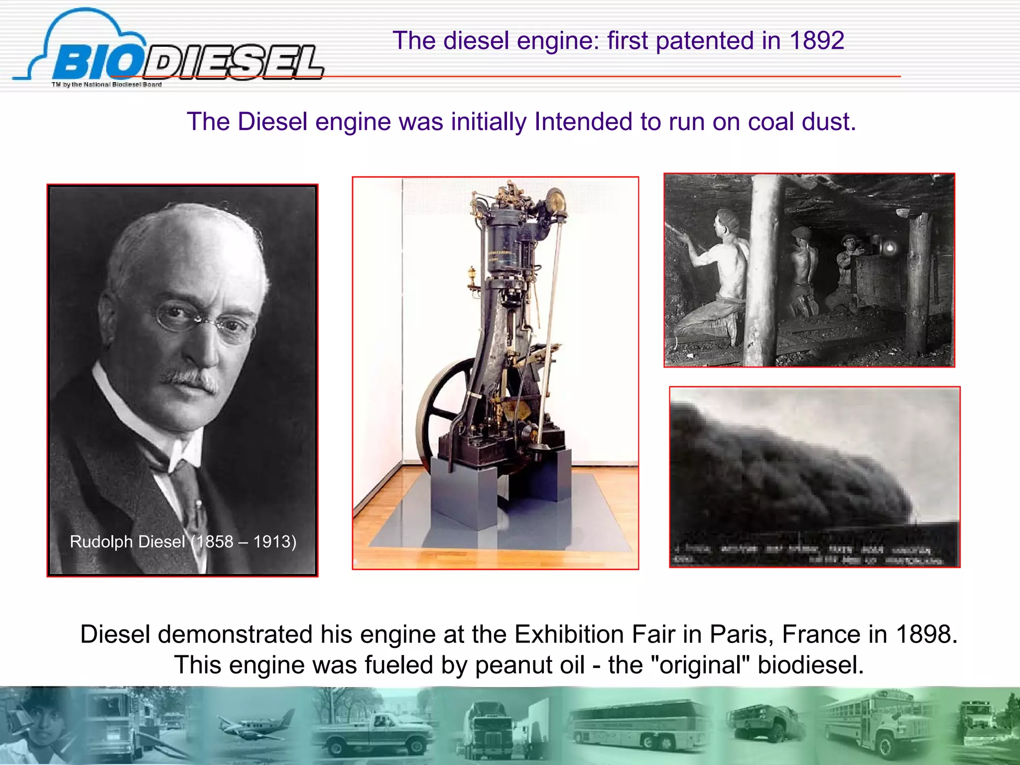 The diesel engine: first patented in 1892 The Diesel engine was initially Intended to run on coal dust. Rudolph Diesel (1858 – 1913) Diesel demonstrated his engine at the Exhibition Fair in Paris, France in 1898.  This engine was fueled by peanut oil - the "original" biodiesel.   