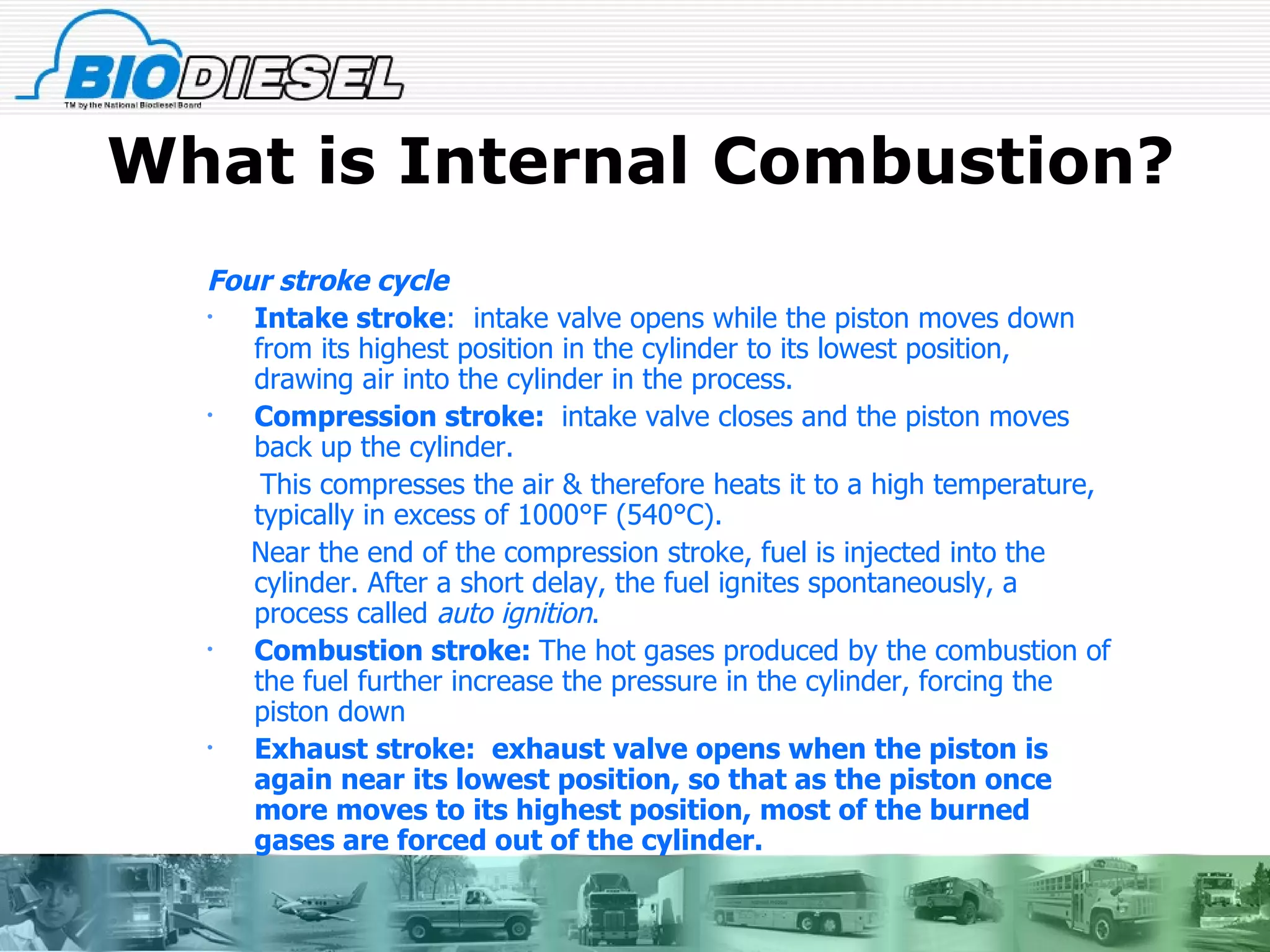 What is Internal Combustion? Four stroke cycle Intake stroke :  intake valve opens while the piston moves down from its highest position in the cylinder to its lowest position, drawing air into the cylinder in the process.  Compression stroke:  intake valve closes and the piston moves back up the cylinder.  This compresses the air & therefore heats it to a high temperature, typically in excess of 1000°F (540°C).  Near the end of the compression stroke, fuel is injected into the cylinder. After a short delay, the fuel ignites spontaneously, a process called  auto ignition .  Combustion stroke:  The hot gases produced by the combustion of the fuel further increase the pressure in the cylinder, forcing the piston down  Exhaust stroke:  exhaust valve opens when the piston is again near its lowest position, so that as the piston once more moves to its highest position, most of the burned gases are forced out of the cylinder. 
