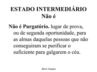 ESTADO INTERMEDIÁRIO
         Não é
Não é Purgatório. lugar de prova,
 ou de segunda oportunidade, para
 as almas daquelas pessoas que não
 conseguiram se purificar o
 suficiente para galgarem o céu.

              Moisés Sampaio
 