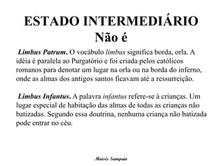 ESTADO INTERMEDIÁRIO
           Não é
 Limbus Patrum. O vocábulo limbus significa borda, orla. A
idéia é paralela ao Purgatório e foi criada pelos católicos
romanos para denotar um lugar na orla ou na borda do inferno,
onde as almas dos antigos santos ficavam até a ressurreição.

 Limbus Infantus. A palavra infantus refere-se à crianças. Um
lugar especial de habitação das almas de todas as crianças não
batizadas. Segundo essa doutrina, nenhuma criança não batizada
pode entrar no céu.



                         Moisés Sampaio
 