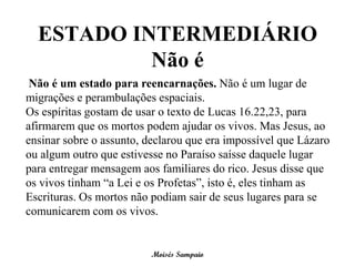 ESTADO INTERMEDIÁRIO
           Não é
 Não é um estado para reencarnações. Não é um lugar de
migrações e perambulações espaciais.
Os espíritas gostam de usar o texto de Lucas 16.22,23, para
afirmarem que os mortos podem ajudar os vivos. Mas Jesus, ao
ensinar sobre o assunto, declarou que era impossível que Lázaro
ou algum outro que estivesse no Paraíso saísse daquele lugar
para entregar mensagem aos familiares do rico. Jesus disse que
os vivos tinham “a Lei e os Profetas”, isto é, eles tinham as
Escrituras. Os mortos não podiam sair de seus lugares para se
comunicarem com os vivos.


                          Moisés Sampaio
 