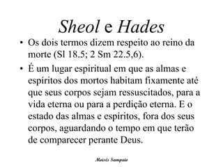 Sheol e Hades
• Os dois termos dizem respeito ao reino da
  morte (Sl 18.5; 2 Sm 22.5,6).
• É um lugar espiritual em que as almas e
  espíritos dos mortos habitam fixamente até
  que seus corpos sejam ressuscitados, para a
  vida eterna ou para a perdição eterna. E o
  estado das almas e espíritos, fora dos seus
  corpos, aguardando o tempo em que terão
  de comparecer perante Deus.
                  Moisés Sampaio
 
