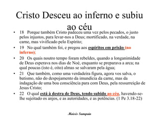 Cristo Desceu ao inferno e subiu
                         ao céuvez pelos pecados, o justo
• 18 Porque também Cristo padeceu uma
    pelos injustos, para levar-nos a Deus; mortificado, na verdade, na
    carne, mas vivificado pelo Espírito;
•   19 No qual também foi, e pregou aos espíritos em prisão (no
    inferno);
•   20 Os quais noutro tempo foram rebeldes, quando a longanimidade
    de Deus esperava nos dias de Noé, enquanto se preparava a arca; na
    qual poucas (isto é, oito) almas se salvaram pela água;
•   21 Que também, como uma verdadeira figura, agora vos salva, o
    batismo, não do despojamento da imundícia da carne, mas da
    indagação de uma boa consciência para com Deus, pela ressurreição de
    Jesus Cristo;
•   22 O qual está à destra de Deus, tendo subido ao céu, havendo-se-
    lhe sujeitado os anjos, e as autoridades, e as potências. (1 Pe 3.18-22)


                               Moisés Sampaio
 