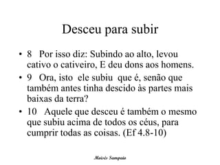 Desceu para subir
• 8 Por isso diz: Subindo ao alto, levou
  cativo o cativeiro, E deu dons aos homens.
• 9 Ora, isto ele subiu que é, senão que
  também antes tinha descido às partes mais
  baixas da terra?
• 10 Aquele que desceu é também o mesmo
  que subiu acima de todos os céus, para
  cumprir todas as coisas. (Ef 4.8-10)

                  Moisés Sampaio
 