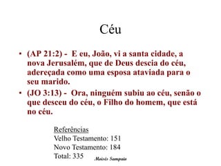 Céu
• (AP 21:2) - E eu, João, vi a santa cidade, a
  nova Jerusalém, que de Deus descia do céu,
  adereçada como uma esposa ataviada para o
  seu marido.
• (JO 3:13) - Ora, ninguém subiu ao céu, senão o
  que desceu do céu, o Filho do homem, que está
  no céu.

         Referências
         Velho Testamento: 151
         Novo Testamento: 184
         Total: 335 Moisés Sampaio
 