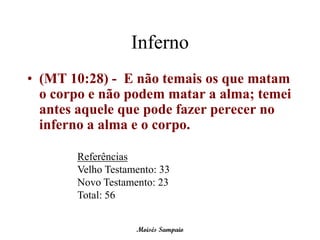 Inferno
• (MT 10:28) - E não temais os que matam
  o corpo e não podem matar a alma; temei
  antes aquele que pode fazer perecer no
  inferno a alma e o corpo.

       Referências
       Velho Testamento: 33
       Novo Testamento: 23
       Total: 56


                   Moisés Sampaio
 