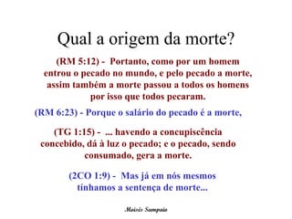 Qual a origem da morte?
     (RM 5:12) - Portanto, como por um homem
  entrou o pecado no mundo, e pelo pecado a morte,
   assim também a morte passou a todos os homens
             por isso que todos pecaram.
(RM 6:23) - Porque o salário do pecado é a morte,

    (TG 1:15) - ... havendo a concupiscência
 concebido, dá à luz o pecado; e o pecado, sendo
           consumado, gera a morte.

        (2CO 1:9) - Mas já em nós mesmos
          tínhamos a sentença de morte...

                     Moisés Sampaio
 