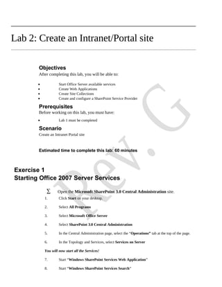 Lab 2: Create an Intranet/Portal site

        Objectives
        After completing this lab, you will be able to:

        •            Start Office Server available services
        •            Create Web Applications
        •            Create Site Collections
        •            Create and configure a SharePoint Service Provider

        Prerequisites
        Before working on this lab, you must have:
        •            Lab 1 must be completed

        Scenario
        Create an Intranet Portal site



        Estimated time to complete this lab: 60 minutes



Exercise 1
Starting Office 2007 Server Services

             ∑      Open the Microsoft SharePoint 3.0 Central Administration site.
            1.       Click Start on your desktop.

            2.       Select All Programs

            3.       Select Microsoft Office Server

            4.       Select SharePoint 3.0 Central Administration

            5.       In the Central Administration page, select the “Operations” tab at the top of the page.

            6.       In the Topology and Services, select Services on Server

            You will now start all the Services!

            7.       Start “Windows SharePoint Services Web Application”

            8.       Start “Windows SharePoint Services Search”
 