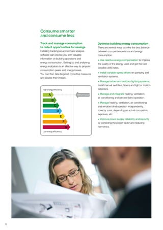 Consume smarter
     and consume less
     Track and manage consumption                        Optimise building energy consumption
     to detect opportunities for savings                 There are several ways to strike the best balance
     Installing tracking equipment and analysis          between occupant experience and energy
     software can provide you with valuable              consumption:
     information on building operations and
                                                         > Use reactive energy compensation to improve
     energy consumption. Setting up and analysing
                                                         the quality of the energy used and get the best
     energy indicators is an effective way to pinpoint
                                                         possible utility rates.
     consumption peaks and energy losses.
                                                         > Install variable-speed drives on pumping and
     You can then take targeted corrective measures
                                                         ventilation systems.
     and assess their impact.
                                                         > Manage indoor and outdoor lighting systems;
                                                         install manual switches, timers and light or motion
                                                         detectors.

             A                           kWh/m2/year     > Manage and integrate heating, ventilation,
                                                         air conditioning and window-blind operation.
                 B
                                                         > Manage heating, ventilation, air conditioning
                     C                                   and window-blind operation independently,
                         D                               zone by zone, depending on actual occupation,
                                                         exposure, etc.
                             E
                                                         > Improve power supply reliability and security
                                 F                       by correcting the power factor and reducing
                                     G                   harmonics.




10
 