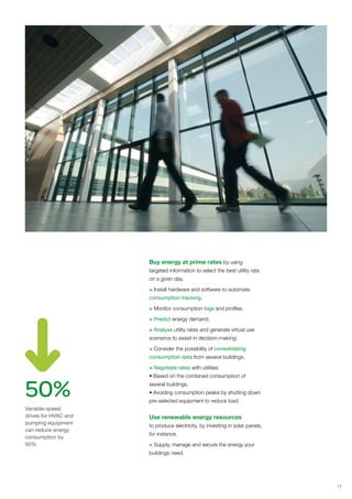Buy energy at prime rates by using
                      targeted information to select the best utility rate
                      on a given day.

                      > Install hardware and software to automate
                      consumption tracking.

                      > Monitor consumption logs and profiles.

                      > Predict energy demand.

                      > Analyse utility rates and generate virtual use
                      scenarios to assist in decision-making.

                      > Consider the possibility of consolidating
                      consumption data from several buildings.

                      > Negotiate rates with utilities:




50%
                      • Based on the combined consumption of
                      several buildings.
                      • Avoiding consumption peaks by shutting down
                      pre-selected equipment to reduce load.
Variable-speed
drives for HVAC and   Use renewable energy resources
pumping equipment
                      to produce electricity, by investing in solar panels,
can reduce energy
                      for instance.
consumption by
50%                   > Supply, manage and secure the energy your
                      buildings need.




                                                                              11
 
