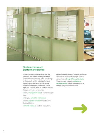 Sustain maximum
     performance levels
     Sustaining maximum performance over long             Our active energy-efficiency solutions incorporate
     periods of time is a real challenge. Buildings       various levels of service from simple audits to
     and insulation materials age, office uses change     comprehensive Energy Efficiency Contracts.
     and occupants tend to reduce performance             These contracts include an obligation to
     through day-to-day habits like changing air          generate savings that will pay for some or all
     conditioning settings or forgetting to turn off      of the building improvements made.
     lights, etc. However, there are solutions that can
     help you to improve performance.

     > Set up management tools to track and analyse
     data.

     > Carry out scheduled maintenance.

     > Keep upgrades consistent throughout the
     building’s lifetime.

     > Provide training on products and systems.




12
 