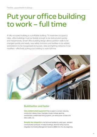 Flexible, upgradeable buildings




Put your office building
to work – full time
A fully-occupied building is a profitable building. To maximise occupancy
rates, office buildings must be flexible enough to be restructured quickly
and inexpensively. Smart office building design allows partition walls to be
changed quickly and easily, new safety functions and facilities to be added,
workstations to be reorganised and power, data and lighting networks to be
modified – effectively putting your building to work full time.




                    Build better and faster
                    Use prefabricated equipment that is easier to connect, reducing
                    construction delivery times. Examples include modular electrical
                    switchboards, prefabricated wiring systems, pre-wired power sockets and
                    data outlets, etc.


                    Simplify the integration of all technical facilities by using open, standard
                    communication protocols. In today’s buildings, electrical wiring must be
                    integrated into Building Management Systems (BMS) from the very beginning.



                                                                                                   15
 