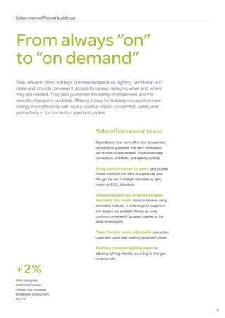 Safer, more efficient buildings




From always ”on”
to ”on demand”
Safe, efficient office buildings optimise temperature, lighting, ventilation and
noise and provide convenient access to various networks when and where
they are needed. They also guarantee the safety of employees and the
security of property and data. Making it easy for building occupants to use
energy more efficiently can have a positive impact on comfort, safety and
productivity – not to mention your bottom line.



                                           Make offices easier to use
                                           Regardless of how each office floor is organised,
                                           our solutions guarantee that each workstation
                                           will be close to wall sockets, voice/data/image
                                           connections and HVAC and lighting controls.


                                           Bring controls closer to users, and provide
                                           climate control in the office or a particular area
                                           through the use of multiple temperature, light,
                                           motion and CO2 detectors.


                                           Integrate power and network sockets
                                           discreetly into walls, floors or furniture using
                                           removable modules. A wide range of equipment
                                           and designs are available offering up to six
                                           functions conveniently grouped together at the
                                           same access point.


                                           Place flexible, easily adjustable connection
                                           boxes and posts near meeting tables and offices.


                                           Maintain constant lighting levels by
                                           adjusting lighting intensity according to changes
                                           in natural light.


+ 2 %
Well-designed
and comfortable
offices can increase
employee productivity
by 2%


                                                                                                19
 
