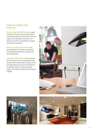 Improve safety and
security
Ensure a high-availability power supply
for lighting and safety systems, data networks
and sensitive equipment such as lifts. The power
supply is only interrupted in the event of an
extreme risk thanks to coordinated controlgear
and protection equipment.


Protect occupants and visitors from
electrical hazards. Total safety is guaranteed
through differential protection, preventing any
risk of electrocution.


Integrate building security into a solution
that can combine up to five essential functions:
access control, intrusion alarm, fire alarm, CCTV
and safety lighting. In the case of fire detection,
for example, the CCTV system will display
images of the location where the alarm has been
triggered.




                                                      21
 