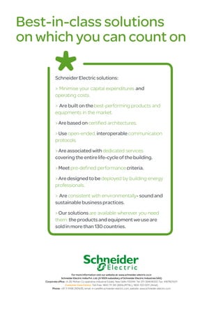 Best-in-class solutions
on which you can count on

            Schneider Electric solutions:

            > Minimise your capital expenditures and
            operating costs.

            > Are built on the best-performing products and
            equipments in the market.
            > Are based on certified architectures.

            > Use open-ended, interoperable communication
            protocols.

            > Are associated with dedicated services
            covering the entire life-cycle of the building.

            > Meet pre-defined performance criteria.

            > Are designed to be deployed by building energy
            professionals.

            > Are consistent with environmentally- sound and
            sustainable business practices.

            > Our solutions are available wherever you need
            them: the products and equipment we use are
            sold in more than 130 countries.




                           For more information visit our website at: www.schneider-electric.co.in
                 Schneider Electric India Pvt. Ltd. (A 100% subsidiary of Schneider Electric Industries SAS)
    Corporate office : A-29, Mohan Co-operative Industrial Estate, New Delhi-110044. Tel: 011-39404000. Fax: 41678010/11
                     Customer Care Centre: Toll Free: 1800 111 341 (BSNL/MTNL), 1800 103 0011 (Airtel)
         Phone: +91 11 4168 2434/35, email: in-care@in.schneider-electric.com, website: www.schneider-electric.co.in
 