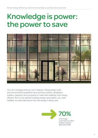 Active energy efficiency and environmentally-sound business practices




Knowledge is power:
the power to save




You can’t manage what you can’t measure. Rising energy costs
and environmental awareness have spurred investors, developers,
builders, operators and occupants to make their buildings more energy
efficient. But to truly optimise building energy consumption, you need
detailed, accurate data about how that energy is being used.




                                                            70%
                                                            of the energy
                                                            consumed by an office
                                                            building is used for
                                                            lighting and HVAC




                                                                                    9
 