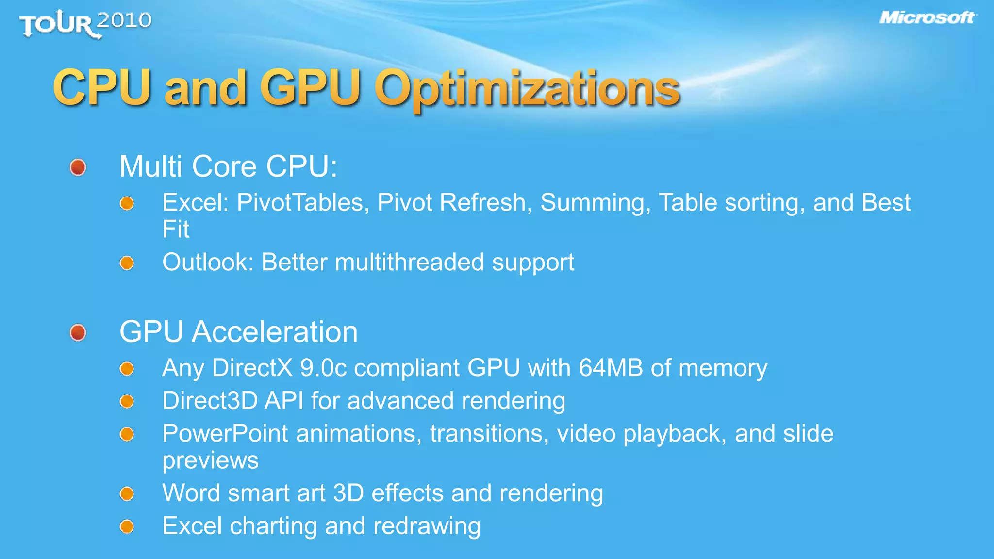 Multi Core CPU:
Excel: PivotTables, Pivot Refresh, Summing, Table sorting, and Best
Fit
Outlook: Better multithreaded support
GPU Acceleration
Any DirectX 9.0c compliant GPU with 64MB of memory
Direct3D API for advanced rendering
PowerPoint animations, transitions, video playback, and slide
previews
Word smart art 3D effects and rendering
Excel charting and redrawing
 