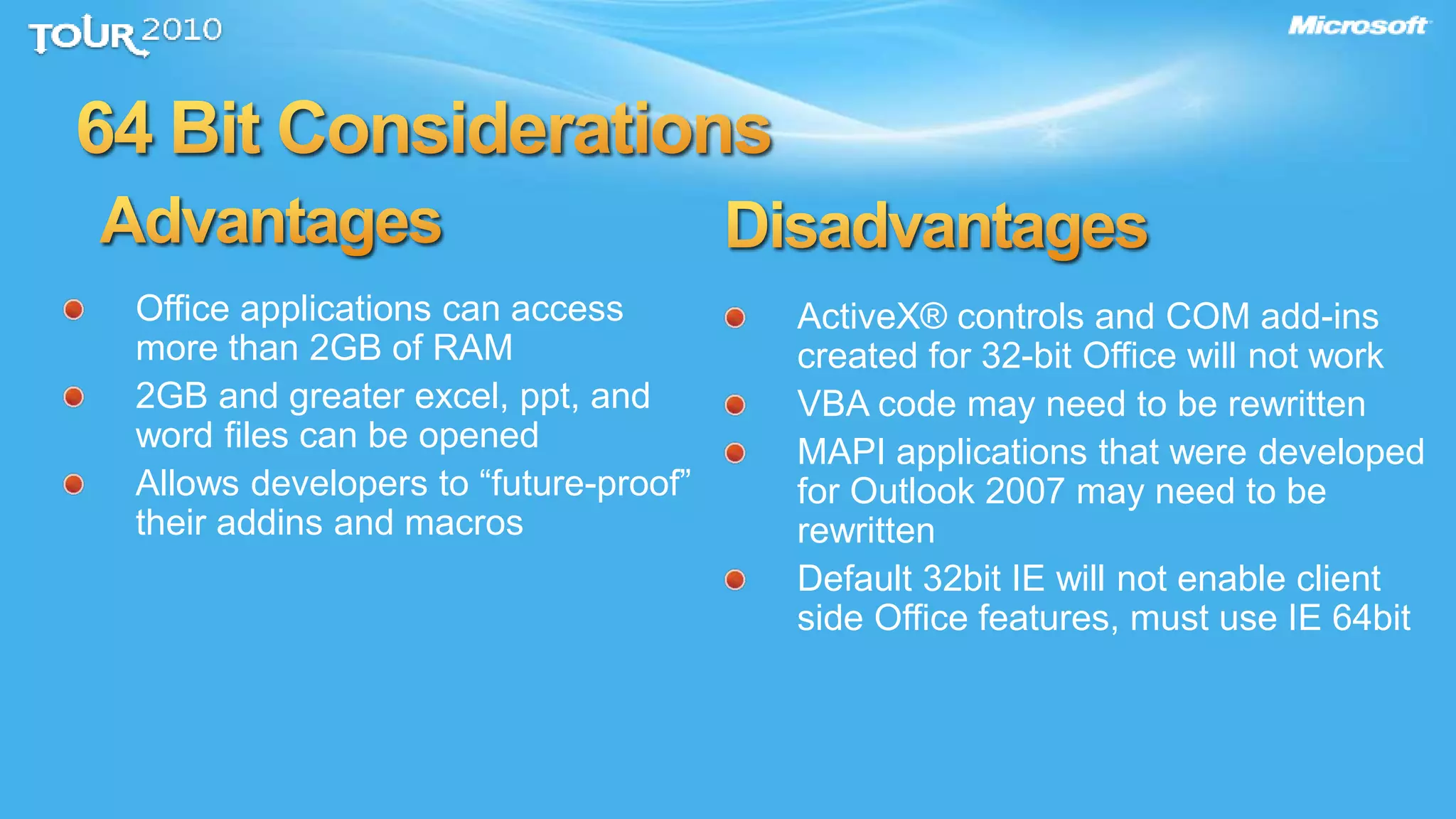 ActiveX® controls and COM add-ins
created for 32-bit Office will not work
VBA code may need to be rewritten
MAPI applications that were developed
for Outlook 2007 may need to be
rewritten
Default 32bit IE will not enable client
side Office features, must use IE 64bit
Office applications can access
more than 2GB of RAM
2GB and greater excel, ppt, and
word files can be opened
Allows developers to “future-proof”
their addins and macros
 