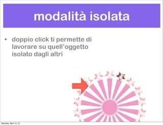 modalità isolata
    • doppio click ti permette di
      lavorare su quell’oggetto
      isolato dagli altri




Saturday, April 14, 12
 