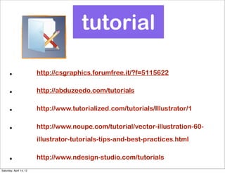 tutorial

      •                  http://csgraphics.forumfree.it/?f=5115622

      •                  http://abduzeedo.com/tutorials

      •                  http://www.tutorialized.com/tutorials/Illustrator/1

      •                  http://www.noupe.com/tutorial/vector-illustration-60-
                         illustrator-tutorials-tips-and-best-practices.html

      •                  http://www.ndesign-studio.com/tutorials
Saturday, April 14, 12
 