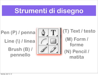 Strumenti di disegno


Pen (P) / penna                        (T) Text / testo

       Line () / linea                 (M) Form /
                                          forme
              Brush (B) /              (N) Pencil /
               pennello                   matita


Saturday, April 14, 12
 