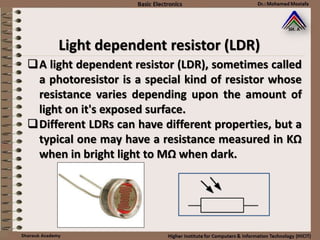 A light dependent resistor (LDR), sometimes called
a photoresistor is a special kind of resistor whose
resistance varies depending upon the amount of
light on it's exposed surface.
Different LDRs can have different properties, but a
typical one may have a resistance measured in KΩ
when in bright light to MΩ when dark.
Light dependent resistor (LDR)
 