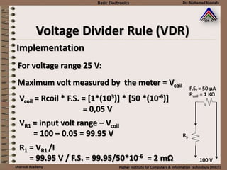 Implementation
For voltage range 25 V:
Maximum volt measured by the meter = Vcoil
Vcoil = Rcoil * F.S. = [1*(103)] * [50 *(10-6)]
= 0,05 V
VR1 = input volt range – Vcoil
= 100 – 0.05 = 99.95 V
R1 = VR1 /I
= 99.95 V / F.S. = 99.95/50*10-6 = 2 mΩ
Voltage Divider Rule (VDR)
 