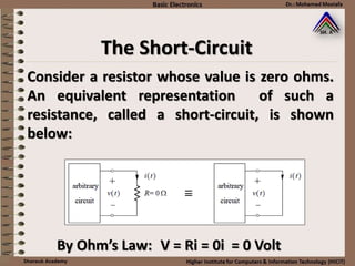 The Short-Circuit
Consider a resistor whose value is zero ohms.
An equivalent representation of such a
resistance, called a short-circuit, is shown
below:
By Ohm’s Law: V = Ri = 0i = 0 Volt
 