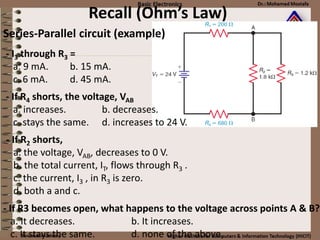 Recall (Ohm’s Law)
Series-Parallel circuit (example)
- I3 through R3 =
a. 9 mA. b. 15 mA.
c. 6 mA. d. 45 mA.
- If R4 shorts, the voltage, VAB
a. increases. b. decreases.
c. stays the same. d. increases to 24 V.
- If R2 shorts,
a. the voltage, VAB, decreases to 0 V.
b. the total current, IT, flows through R3 .
c. the current, I3 , in R3 is zero.
d. both a and c.
- If R3 becomes open, what happens to the voltage across points A & B?
a. It decreases. b. It increases.
c. It stays the same. d. none of the above.
 