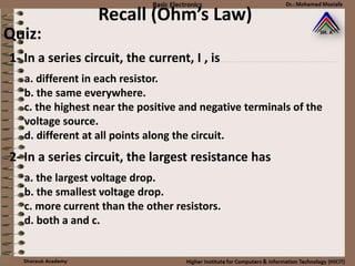 Recall (Ohm’s Law)
Quiz:
a. different in each resistor.
b. the same everywhere.
c. the highest near the positive and negative terminals of the
voltage source.
d. different at all points along the circuit.
1- In a series circuit, the current, I , is
a. the largest voltage drop.
b. the smallest voltage drop.
c. more current than the other resistors.
d. both a and c.
2- In a series circuit, the largest resistance has
 