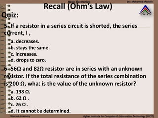 Recall (Ohm’s Law)
Quiz:
a. decreases.
b. stays the same.
c. increases.
d. drops to zero.
5- If a resistor in a series circuit is shorted, the series
current, I ,
a. 138 Ω.
b. 62 Ω .
c. 26 Ω .
d. It cannot be determined.
6- 56Ω and 82Ω resistor are in series with an unknown
resistor. If the total resistance of the series combination
is 200 Ω, what is the value of the unknown resistor?
 