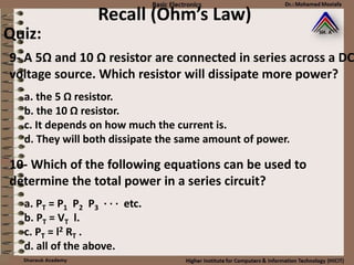 Recall (Ohm’s Law)
Quiz:
a. the 5 Ω resistor.
b. the 10 Ω resistor.
c. It depends on how much the current is.
d. They will both dissipate the same amount of power.
9- A 5Ω and 10 Ω resistor are connected in series across a DC
voltage source. Which resistor will dissipate more power?
a. PT = P1 P2 P3 · · · etc.
b. PT = VT l.
c. PT = l2 RT .
d. all of the above.
10- Which of the following equations can be used to
determine the total power in a series circuit?
 