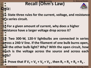 Recall (Ohm’s Law)
Quiz:
11- State three rules for the current, voltage, and resistance
in a series circuit.
12-For a given amount of current, why does a higher
resistance have a larger voltage drop across it?
13- Two 300-W, 120-V lightbulbs are connected in series
across a 240-V line. If the filament of one bulb burns open,
will the other bulb light? Why? With the open circuit, how
much is the voltage across the source and across each
bulb?
14- Prove that if VT = V1 + V2 + V3 , then RT = R1 + R2 + R3 .
 