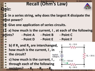 Recall (Ohm’s Law)
Quiz:
15- In a series string, why does the largest R dissipate the
most power?
16- Give one application of series circuits.
17- a) how much is the current, I , at each of the following
points? - Point A - Point B - Point C
- Point D - Point E - Point F
b) If R1 and R3 are interchanged,
how much is the current, I , in
the circuit?
c) how much is the current, I ,
through each of the following
resistors? - R1 - R2 - R3
 