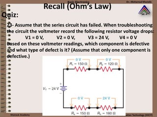 Recall (Ohm’s Law)
23- Assume that the series circuit has failed. When troubleshooting
the circuit the voltmeter record the following resistor voltage drops:
V1 = 0 V, V2 = 0 V, V3 = 24 V, V4 = 0 V
Based on these voltmeter readings, which component is defective
and what type of defect is it? (Assume that only one component is
defective.)
Quiz:
 