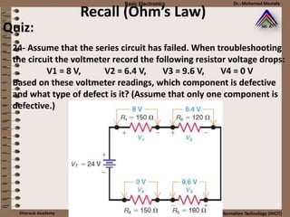 Recall (Ohm’s Law)
24- Assume that the series circuit has failed. When troubleshooting
the circuit the voltmeter record the following resistor voltage drops:
V1 = 8 V, V2 = 6.4 V, V3 = 9.6 V, V4 = 0 V
Based on these voltmeter readings, which component is defective
and what type of defect is it? (Assume that only one component is
defective.)
Quiz:
 