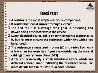  A resistor is the most simple electronic component.
 It resists the flow of current through a circuit.
 The end result is a voltage drop (loss in potential) and
power being absorbed within the device.
 Every electrical device, cable or connection has resistance in
it, but for most circuits the resistance within the wiring can
be ignored.
 The resistance is measured in ohms (Ω) and varies from only
a few ohms (or even less if you are considering the normal
cabling) to many mega ohms (MΩ).
 A resistor is normally a small cylindrical device which has
different colored bands indicating the resistance value. For
more details see the resistor color code scheme.
Resistor
 