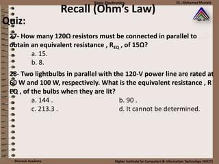 Recall (Ohm’s Law)
27- How many 120Ω resistors must be connected in parallel to
obtain an equivalent resistance , REQ , of 15Ω?
a. 15.
b. 8.
Quiz:
28- Two lightbulbs in parallel with the 120-V power line are rated at
60 W and 100 W, respectively. What is the equivalent resistance , R
EQ , of the bulbs when they are lit?
a. 144 . b. 90 .
c. 213.3 . d. It cannot be determined.
 