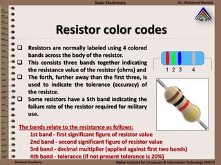 Resistor color codes
 Resistors are normally labeled using 4 colored
bands across the body of the resistor.
 This consists three bands together indicating
the resistance value of the resistor (ohms) and
 The forth, further away than the first three, is
used to indicate the tolerance (accuracy) of
the resistor.
 Some resistors have a 5th band indicating the
failure rate of the resistor required for military
use.
The bands relate to the resistance as follows:
1st band - first significant figure of resistor value
2nd band - second significant figure of resistor value
3rd band - decimal multiplier (applied against first two bands)
4th band - tolerance (if not present tolerance is 20%)
 