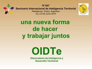 una nueva forma  de hacer  y trabajar juntos OIDTe Observatorio de Inteligencia y Desarrollo Territorial IV  SIIT Seminario Internacional de Inteligencia Territorial Resistencia, Chaco, Argentina 22 y 23 de Junio 2010 