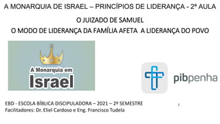 A MONARQUIA DE ISRAEL – PRINCÍPIOS DE LIDERANÇA - 2ª AULA
O JUIZADO DE SAMUEL
O MODO DE LIDERANÇA DA FAMÍLIA AFETA A LIDERANÇA DO POVO
1
EBD - ESCOLA BÍBLICA DISCIPULADORA – 2021 – 2º SEMESTRE
Facilitadores: Dr. Eliel Cardoso e Eng. Francisco Tudela
 