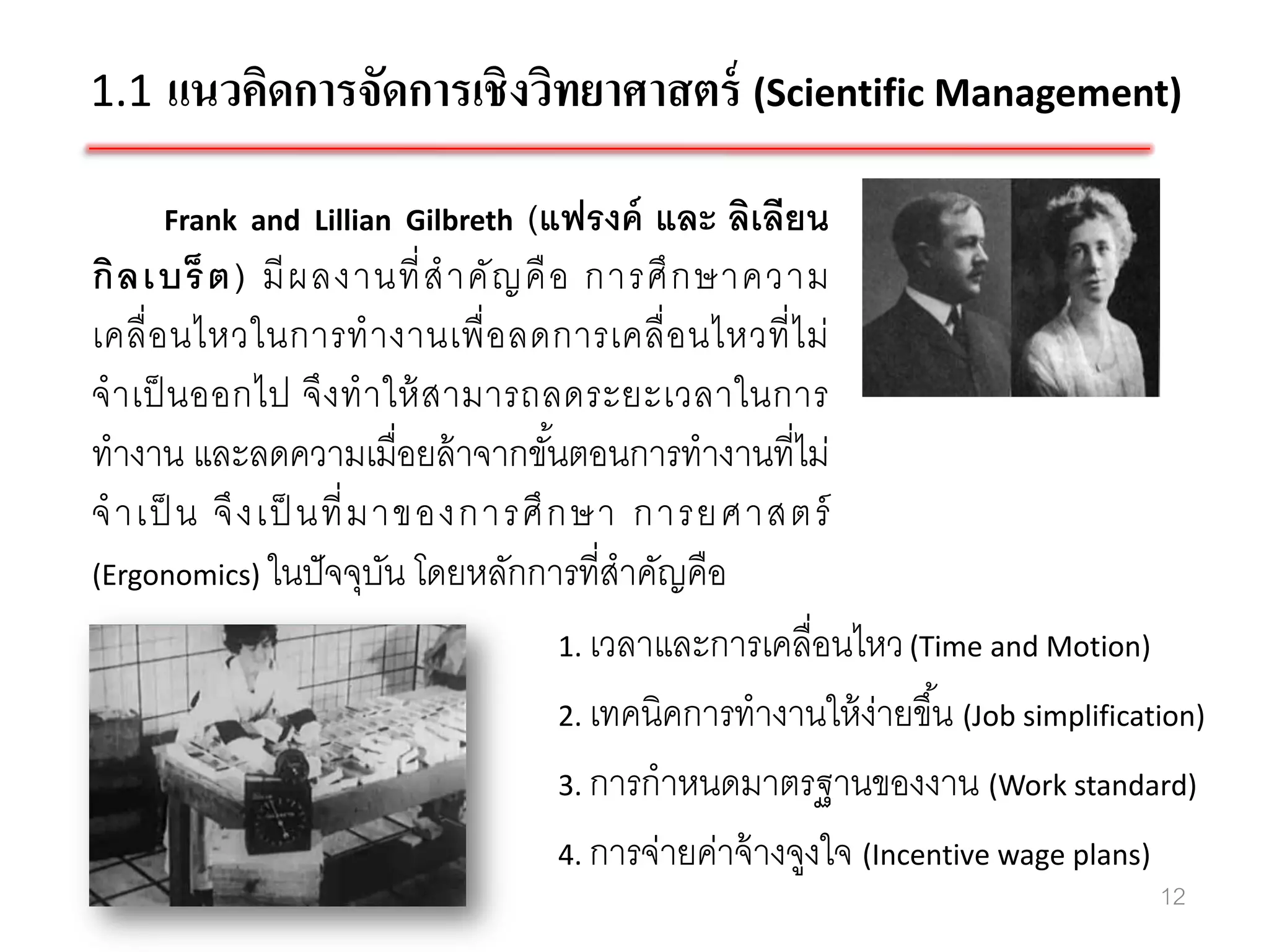 1.1 แนวคิดการจัดการเชิงวิทยาศาสตร์ (Scientific Management)

     Frank and Lillian Gilbreth    (แฟรงค์ และ ลิเลียน
กิ ล เบร็ ต ) มี ผ ลงานที่ ส าคั ญ คื อ การศึ ก ษาความ
เคลื่ อ นไหวในการท างานเพื่ อ ลดการเคลื่ อ นไหวที่ ไ ม่
จ าเป็ นออกไป จึ ง ท าให้ ส ามารถลดระยะเวลาในการ
ทางาน และลดความเมื่อยล้ าจากขันตอนการทางานที่ไม่
                                      ้
จ าเป็ น จึ ง เป็ นที่ ม าของการศึ ก ษา การยศาสตร์
(Ergonomics) ในปั จจุบน โดยหลักการที่สาคัญคือ
                          ั
                                        1. เวลาและการเคลื่อนไหว (Time and Motion)

                                        2. เทคนิคการทางานให้ ง่ายขึ ้น (Job simplification)

                                        3. การกาหนดมาตรฐานของงาน (Work standard)

                                        4. การจ่ายค่าจ้ างจูงใจ (Incentive wage plans)
                                                                                       12
 