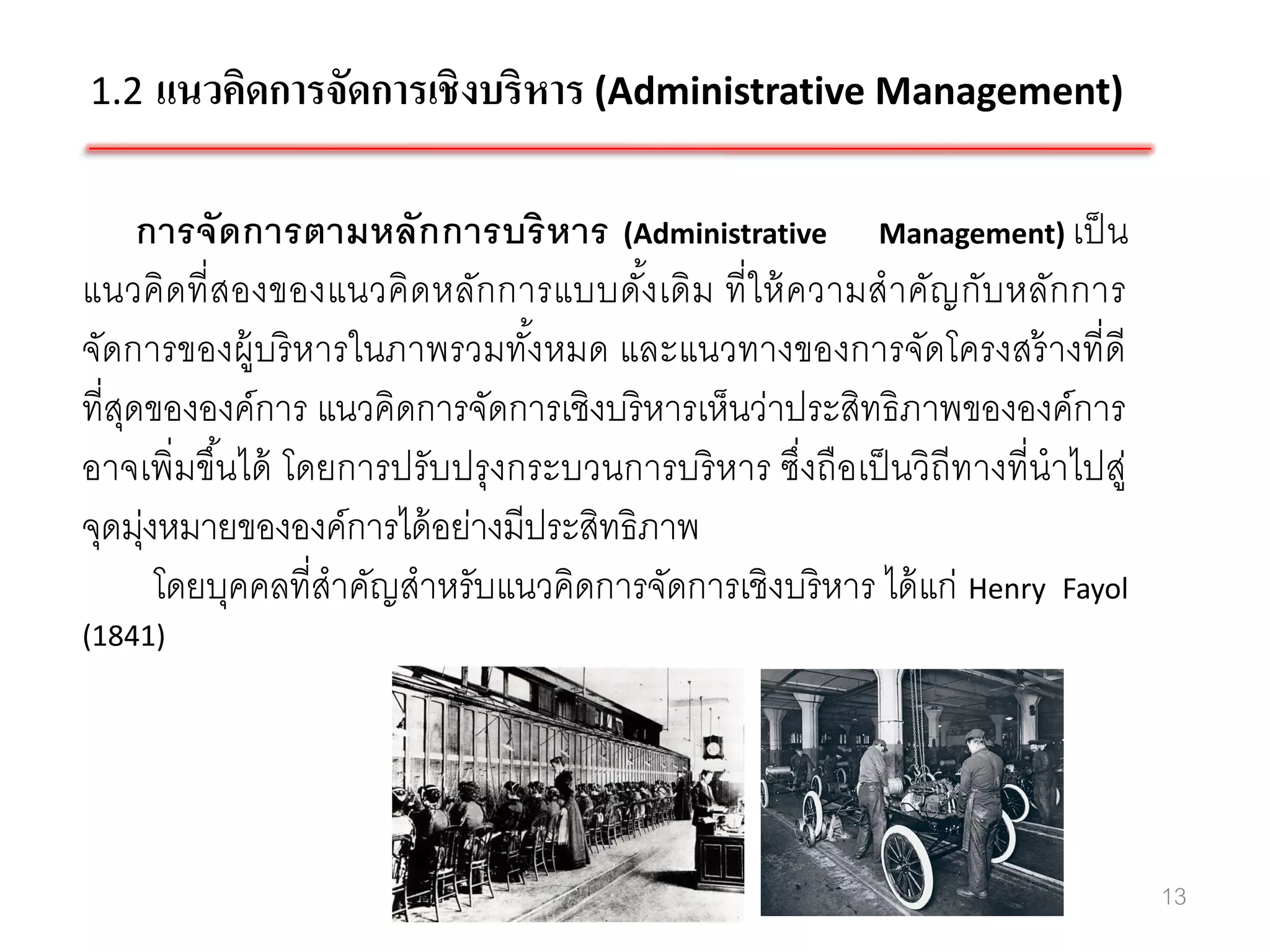 1.2 แนวคิดการจัดการเชิ งบริหาร (Administrative Management)


      การจัดการตามหลักการบริ ห าร (Administrative Management) เป็ น
แนวคิดที่ สองของแนวคิด หลักการแบบดังเดิม ที่ ใ ห้ ความสาคัญกับหลักการ
                                       ้
จัดการของผู้บริ หารในภาพรวมทังหมด และแนวทางของการจัดโครงสร้ างที่ดี
                                 ้
ที่สดขององค์การ แนวคิดการจัดการเชิงบริ หารเห็นว่าประสิทธิภาพขององค์การ
    ุ
อาจเพิ่มขึ ้นได้ โดยการปรับปรุ งกระบวนการบริ หาร ซึ่งถือเป็ นวิถีทางที่นาไปสู่
จุดมุงหมายขององค์การได้ อย่างมีประสิทธิภาพ
      ่
        โดยบุคคลที่สาคัญสาหรับแนวคิดการจัดการเชิงบริ หาร ได้ แก่ Henry Fayol
(1841)




                                                                                 13
 