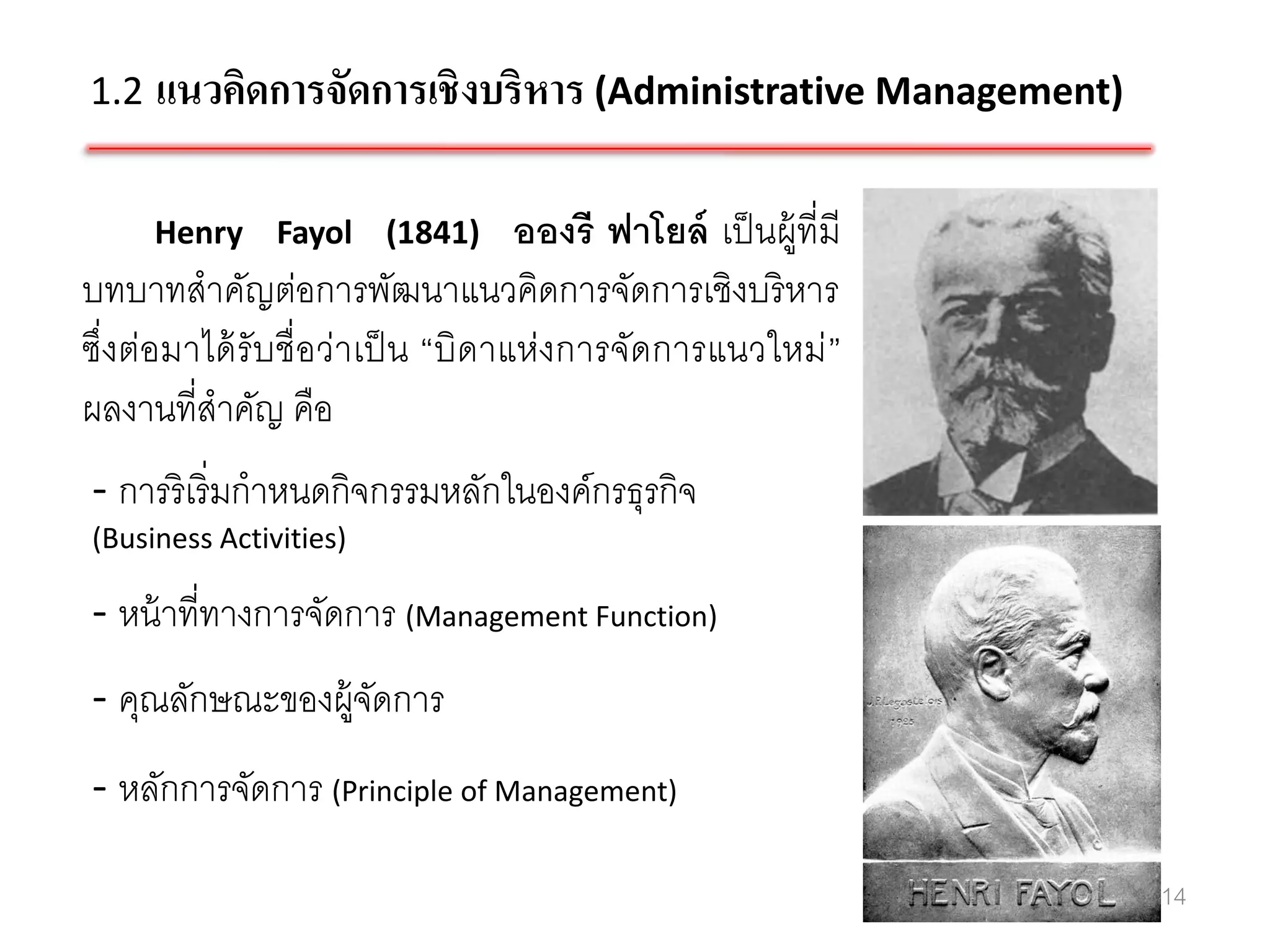 1.2 แนวคิดการจัดการเชิ งบริหาร (Administrative Management)


     Henry Fayol (1841)            อองรี ฟาโยล์ เป็ นผู้ที่มี
บทบาทสาคัญต่อการพัฒนาแนวคิดการจัดการเชิงบริ หาร
ซึ่งต่อมาได้ รับชื่อว่าเป็ น “บิดาแห่งการจัดการแนวใหม่ ”
ผลงานที่สาคัญ คือ
- การริเริ่มกาหนดกิจกรรมหลักในองค์กรธุรกิจ
(Business Activities)

- หน้ าที่ทางการจัดการ (Management Function)
- คุณลักษณะของผู้จดการ
                  ั
- หลักการจัดการ (Principle of Management)

                                                                14
 