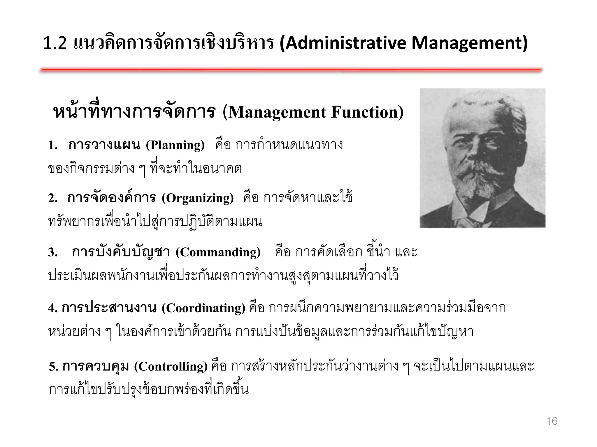 1.2 แนวคิดการจัดการเชิ งบริหาร (Administrative Management)


 หน้ าที่ทางการจัดการ (Management Function)
1. การวางแผน (Planning) คือ การกาหนดแนวทาง
ของกิจกรรมต่าง ๆ ที่จะทาในอนาคต
2. การจัดองค์ การ (Organizing) คือ การจัดหาและใช้
ทรัพยากรเพื่อนาไปสูการปฏิบติตามแผน
                    ่      ั
3. การบังคับบัญชา (Commanding) คือ การคัดเลือก ชีนา และ
                                                    ้
ประเมินผลพนักงานเพื่อประกันผลการทางานสูงสุตามแผนที่วางไว้
4. การประสานงาน (Coordinating) คือ การผนึกความพยายามและความร่วมมือจาก
หน่วยต่าง ๆ ในองค์การเข้ าด้ วยกัน การแบ่งปั นข้ อมูลและการร่วมกันแก้ ไขปั ญหา
5. การควบคุม (Controlling) คือ การสร้ างหลักประกันว่างานต่าง ๆ จะเป็ นไปตามแผนและ
การแก้ ไขปรับปรุงข้ อบกพร่องที่เกิดขึ ้น
                                                                                    16
 