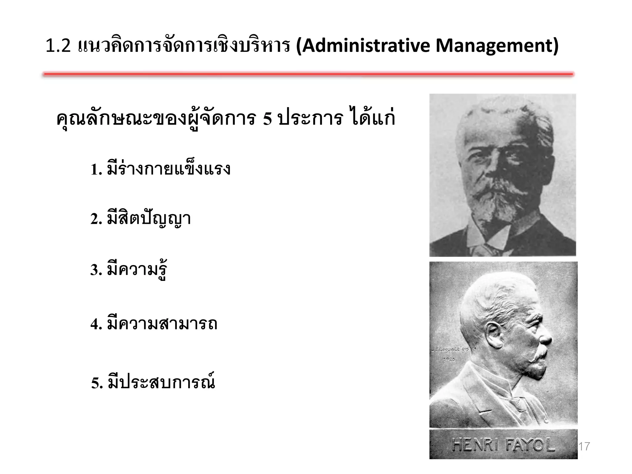 1.2 แนวคิดการจัดการเชิ งบริหาร (Administrative Management)


 คุณลักษณะของผู้จัดการ 5 ประการ ได้ แก่
     1. มีร่างกายแข็งแรง

     2. มีสิตปั ญญา

     3. มีความรู้

     4. มีความสามารถ

     5. มีประสบการณ์

                                                             17
 
