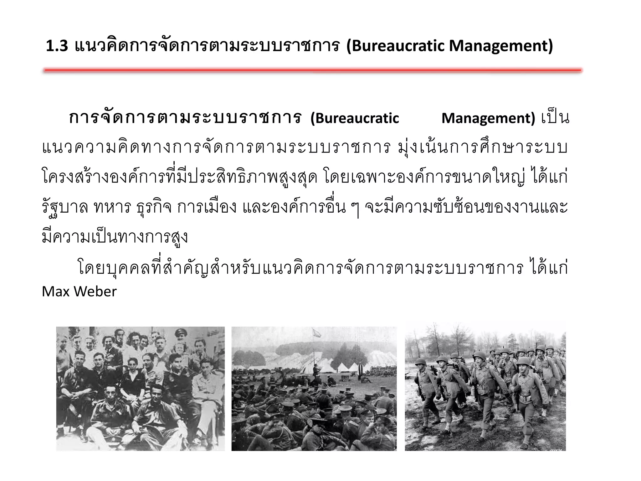 1.3   แนวคิดการจัดการตามระบบราชการ (Bureaucratic Management)

    การจั ด การตามระบบราชการ (Bureaucratic             Management) เป็ น
แนวความคิ ด ทางการจั ด การตามระบบราชการ มุ่ ง เน้ นการศึ ก ษาระบบ
โครงสร้ างองค์การที่มีประสิทธิภาพสูงสุด โดยเฉพาะองค์การขนาดใหญ่ ได้ แก่
รัฐบาล ทหาร ธุรกิจ การเมือง และองค์การอื่น ๆ จะมีความซับซ้ อนของงานและ
มีความเป็ นทางการสูง
     โดยบุค คลที่ ส าคัญ สาหรั บ แนวคิ ดการจัด การตามระบบราชการ ได้ แ ก่
Max Weber
 